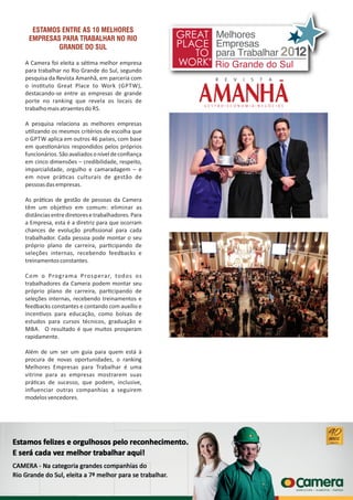 ESTAMOS ENTRE AS 10 MELHORES
EMPRESAS PARA TRABALHAR NO RIO
GRANDE DO SUL
A Camera foi eleita a sé ma melhor empresa
para trabalhar no Rio Grande do Sul, segundo
pesquisa da Revista Amanhã, em parceria com
o ins tuto Great Place to Work (GPTW),
destacando‐se entre as empresas de grande
porte no ranking que revela os locais de
trabalhomaisatraentesdo RS.
A pesquisa relaciona as melhores empresas
u lizando os mesmos critérios de escolha que
o GPTW aplica em outros 46 países, com base
em ques onários respondidos pelos próprios
funcionários.Sãoavaliadosoníveldeconﬁança
em cinco dimensões – credibilidade, respeito,
imparcialidade, orgulho e camaradagem – e
em nove prá cas culturais de gestão de
pessoasdasempresas.
As prá cas de gestão de pessoas da Camera
têm um obje vo em comum: eliminar as
distânciasentrediretoresetrabalhadores.Para
a Empresa, esta é a diretriz para que ocorram
chances de evolução proﬁssional para cada
trabalhador. Cada pessoa pode montar o seu
próprio plano de carreira, par cipando de
seleções internas, recebendo feedbacks e
treinamentosconstantes.
Com o Programa Prosperar, todos os
trabalhadores da Camera podem montar seu
próprio plano de carreira, par cipando de
seleções internas, recebendo treinamentos e
feedbacks constantes e contando com auxílio e
incen vos para educação, como bolsas de
estudos para cursos técnicos, graduação e
MBA. O resultado é que muitos prosperam
rapidamente.
Além de um ser um guia para quem está à
procura de novas oportunidades, o ranking
Melhores Empresas para Trabalhar é uma
vitrine para as empresas mostrarem suas
prá cas de sucesso, que podem, inclusive,
inﬂuenciar outras companhias a seguirem
modelosvencedores.
 
