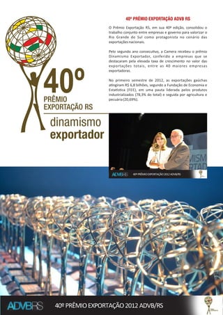 O Prêmio Exportação RS, em sua 40ª edição, consolidou o
trabalho conjunto entre empresas e governo para valorizar o
Rio Grande do Sul como protagonista no cenário das
exportaçõesnacionais.
Pelo segundo ano consecu vo, a Camera recebeu o prêmio
Dinamismo Exportador, conferido a empresas que se
destacaram pela elevada taxa de crescimento no valor das
exportações totais, entre as 40 maiores empresas
exportadoras.
No primeiro semestre de 2012, as exportações gaúchas
a ngiram R$ 6,8 bilhões, segundo a Fundação de Economia e
Esta s ca (FEE), em uma pauta liderada pelos produtos
industrializados (78,3% do total) e seguida por agricultura e
pecuária(20,69%).
40º PRÊMIO EXPORTAÇÃO ADVB RS
 