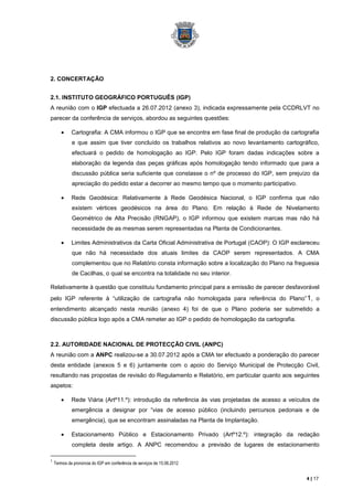 2. CONCERTAÇÃO


2.1. INSTITUTO GEOGRÁFICO PORTUGUÊS (IGP)
A reunião com o IGP efectuada a 26.07.2012 (anexo 3), indicada expressamente pela CCDRLVT no
parecer da conferência de serviços, abordou as seguintes questões:

             Cartografia: A CMA informou o IGP que se encontra em fase final de produção da cartografia
             e que assim que tiver concluído os trabalhos relativos ao novo levantamento cartográfico,
             efectuará o pedido de homologação ao IGP. Pelo IGP foram dadas indicações sobre a
             elaboração da legenda das peças gráficas após homologação tendo informado que para a
             discussão pública seria suficiente que constasse o nº de processo do IGP, sem prejuízo da
             apreciação do pedido estar a decorrer ao mesmo tempo que o momento participativo.

             Rede Geodésica: Relativamente à Rede Geodésica Nacional, o IGP confirma que não
             existem vértices geodésicos na área do Plano. Em relação à Rede de Nivelamento
             Geométrico de Alta Precisão (RNGAP), o IGP informou que existem marcas mas não há
             necessidade de as mesmas serem representadas na Planta de Condicionantes.

             Limites Administrativos da Carta Oficial Administrativa de Portugal (CAOP): O IGP esclareceu
             que não há necessidade dos atuais limites da CAOP serem representados. A CMA
             complementou que no Relatório consta informação sobre a localização do Plano na freguesia
             de Cacilhas, o qual se encontra na totalidade no seu interior.

Relativamente à questão que constituiu fundamento principal para a emissão de parecer desfavorável
pelo IGP referente à “utilização de cartografia não homologada para referência do Plano” 1, o
entendimento alcançado nesta reunião (anexo 4) foi de que o Plano poderia ser submetido a
discussão pública logo após a CMA remeter ao IGP o pedido de homologação da cartografia.



2.2. AUTORIDADE NACIONAL DE PROTECÇÃO CIVIL (ANPC)
A reunião com a ANPC realizou-se a 30.07.2012 após a CMA ter efectuado a ponderação do parecer
desta entidade (anexos 5 e 6) juntamente com o apoio do Serviço Municipal de Protecção Civil,
resultando nas propostas de revisão do Regulamento e Relatório, em particular quanto aos seguintes
aspetos:

             Rede Viária (Artº11.º): introdução da referência às vias projetadas de acesso a veículos de
             emergência a designar por “vias de acesso público (incluindo percursos pedonais e de
             emergência), que se encontram assinaladas na Planta de Implantação.

             Estacionamento Público e Estacionamento Privado (Artº12.º): integração da redação
             completa deste artigo. A ANPC recomendou a previsão de lugares de estacionamento

1
    Termos da pronúncia do IGP em conferência de serviços de 15.06.2012


                                                                                                    4 | 17
 