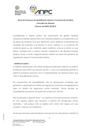 Plano de Pormenor de Reabilitação Urbana e Funcional de Cacilhas
                                                            Concelho de Almada
                                                         Parecer da ANPC 03/2012




                 Considerando o regime juridico dos instrumentos de gestão territorial
                 enquanto entidade representativa de interesses públicos e considerando a Lei
                 de Bases da Proteção Civil que determina como objetivos fundamentais da
                 atividade de proteção civil prevenir os riscos coletivos e a ocorrência de
                 acidente grave ou de catástrofe deles resultante, atenuar e limitar os seus
                 efeitos, proteger bens e valores culturais, ambientais e de elevado interesse
                 público, somos a emitir o seguinte parecer relativo ao plano de pormenor de
                 reabilitação urbana e funcional de Cacilhas.


                 - relatório do plano
                 O relatório apresentado não refere qualquer ponderação relativa ao parecer
                 emitido por esta ANPC em Outubro de 2011, o que nos surpreende perante os
                 objetivos propostos alcançar com a implementação do presente plano que
                 visam a requalificação urbana.


                 Na componente de acessibilidades não se salvaguarda condições que
                 garantam a aplicação dos critérios de segurança constantes na legislação em
                 vigor no âmbito da segurança contra incêndios. Temos dúvidas na
                 acessibilidade aos blocos, em particular os blocos 01; 02 e 05.


                 Não se percebe a seguinte frase: “ as coberturas do estacionamento rompem-
                 se num espaço aberto que favorece o sistema de salvaguarda contra
                 incêndios…” até porque não se explica nem antes nem depois em que
                 consiste o “sistema” em referência.


                 Ainda que tenhamos sido favoráveis à isenção da AA, até porque o território é
Mod. 0002/ANPC




                                                                                   1/3
                 COMANDO DISTRITAL DE OPERAÇÕES DE SOCORRO DE SETÚBAL
                 Avenida dos Bombeiros Voluntários   2950-209 Palmela - Portugal
                 Tel.: + 351 21 333 82 80            Fax: + 351 21 233 82 81
                 www.prociv.pt
                 sec.setubal@prociv.pt
 