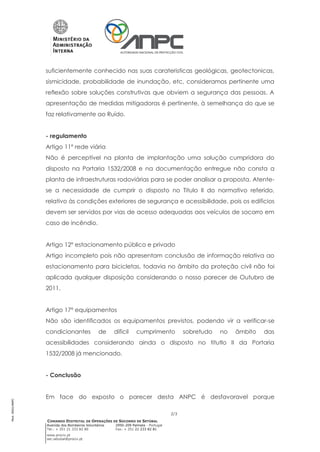 suficientemente conhecido nas suas carateristicas geológicas, geotectonicas,
                 sismicidade, probabilidade de inundação, etc, consideramos pertinente uma
                 reflexão sobre soluções construtivas que obviem a segurança das pessoas. A
                 apresentação de medidas mitigadoras é pertinente, à semelhança do que se
                 faz relativamente ao Ruído.


                 - regulamento
                 Artigo 11º rede viária
                 Não é perceptível na planta de implantação uma solução cumpridora do
                 disposto na Portaria 1532/2008 e na documentação entregue não consta a
                 planta de infraestruturas rodoviárias para se poder analisar a proposta. Atente-
                 se a necessidade de cumprir o disposto no Titulo II do normativo referido,
                 relativo às condições exteriores de segurança e acessibilidade, pois os edificios
                 devem ser servidos por vias de acesso adequadas aos veículos de socorro em
                 caso de incêndio.


                 Artigo 12º estacionamento público e privado
                 Artigo incompleto pois não apresentam conclusão de informação relativa ao
                 estacionamento para bicicletas, todavia no âmbito da proteção civil não foi
                 aplicada qualquer disposição considerando o nosso parecer de Outubro de
                 2011.


                 Artigo 17º equipamentos
                 Não são identificados os equipamentos previstos, podendo vir a verificar-se
                 condicionantes               de     dificil    cumprimento              sobretudo   no   âmbito   das
                 acessibilidades considerando ainda o disposto no titutlo II da Portaria
                 1532/2008 já mencionado.


                 - Conclusão


                 Em face do exposto o parecer desta ANPC é desfavoravel porque
Mod. 0002/ANPC




                                                                                   2/3
                 COMANDO DISTRITAL DE OPERAÇÕES DE SOCORRO DE SETÚBAL
                 Avenida dos Bombeiros Voluntários   2950-209 Palmela - Portugal
                 Tel.: + 351 21 333 82 80            Fax: + 351 21 233 82 81
                 www.prociv.pt
                 sec.setubal@prociv.pt
 
