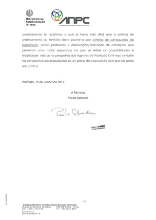 consideramos (e repetimos o que já havia sido dito) que a politica de
                 ordenamento do território deve pautar-se por criterios de salvaguarda da
                 população, sendo pertinente a observação/aplicação de condições que
                 permitam uma maior segurança no que se refere as acessibilidades e
                 mobilidade não só na perspetiva dos Agentes de Proteção Civil mas também
                 na perspectiva das populações se um plano de evacuação tiver que ser posto
                 em prática.




                 Palmela, 15 de Junho de 2012


                                                                      A Técnica
                                                                  Paula Almeida
Mod. 0002/ANPC




                                                                                   3/3
                 COMANDO DISTRITAL DE OPERAÇÕES DE SOCORRO DE SETÚBAL
                 Avenida dos Bombeiros Voluntários   2950-209 Palmela - Portugal
                 Tel.: + 351 21 333 82 80            Fax: + 351 21 233 82 81
                 www.prociv.pt
                 sec.setubal@prociv.pt
 