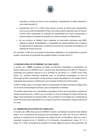 reservados a veículos de socorro ou de emergência, nomeadamente no edifício destinado a
       usos mistos (parcela 01).

       Equipamentos (Artº 17.º): o Plano indica apenas as áreas de reserva para equipamentos,
       uma vez que à data de elaboração do Plano não existe programa específico para os mesmos.
       Contudo serão asseguradas as condições de acessibilidade aos futuros equipamentos e
       operacionalidade dos agentes de proteção civil, conforme proposto em Regulamento.

       No que concerne ao Relatório foram integradas as observações efectuadas pela ANPC
       relativas ao capítulo “Acessibilidades” e à explicitação da solução adoptada para a cobertura
       do estacionamento assegurando a existência de caminhos de evacuação de emergência e os
       sistemas de controlo de fumos.

Em conclusão, a CMA ficou de proceder às necessárias retificações e aos ajustamentos à proposta
de plano, decorrentes da ponderação das questões tratadas na reunião (anexo 7).




2.3.DIREÇÃO GERAL DO PATRIMÓNIO CULTURAL (DGPC)
A reunião com a DGPC (ex-Instituto de Gestão do Património Arqueológico e Arquitectónico do
Estado) realizou-se em 02/08/2012 com a presença dos representantes da ex-DRCLVT. Efetuada a
ponderação dos pareceres (anexos 8 e 9) e acordado em ata (anexo 11), a DGPC enviou ofício
(anexo 12), contendo informação atualizada sobre as ocorrências arqueológicas na área de
intervenção do Plano inventariadas na base nacional de dados arqueológicos e uma imagem tif com a
implantação das mesmas em ortofotomapa, para correcção da Planta de Condicionantes.

A DGPC remeteu ainda a informação relativa à caracterização da Fábrica Romana da Salga (Ficha
nº3 do Centro de Arqueologia de Almada), para completamento do Relatório.

As questões relacionadas com a sensibilidade arqueológica do local, foram abordadas a propósito da
solução preconizada para o edifício que se encontra na área de protecção da Fábrica Romana da
Salga, imóvel classificado de interesse público. Ficou acordado em concertação que a viabilização da
futura intervenção estará dependente de um projeto que permita a valorização e fruição do património
em causa.



2.4. ADMINISTRAÇÃO DO PORTO DE LISBOA (APL)
A reunião com a APL efectuou-se em 24/08/2012 visando a ponderação do parecer desta entidade
(anexo 13) e o acolhimento das propostas para concertação (ver anexo 29). No que se refere em
particular ao esclarecimento da titularidade dos antigos terrenos da Parry&Sons, tendo em conta a
presunção constante da Lei n.º 54/2005 de 15 de Novembro, nomeadamente o Artigo 12º n.º1 e
Artigo 15.º, a CMA, na sequência do acordado em reunião diligenciou junto do atual proprietário dos



                                                                                               5 | 17
 