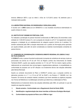 terrenos (Millenium BCP) a que se refere o ofício de 12.10.2012 (anexo 16) alertando para a
resolução desta questão.



2.5.LABORATÓRIO NACIONAL DE ENGENHARIA E GEOLOGIA (LNEG)
A reunião com o LNEG realizou-se em 09/08/2012 e o seu resultado encontra-se sistematizado no
quadro síntese em anexo.



2.6. INSTITUTO DO TURISMO DE PORTUGAL (TdP)
Foi realizada a ponderação do parecer favorável condicionado do TdP (anexo 20) transmitida a esta
entidade em 14.08.2012 (anexo 21), com a proposta de inclusão no artº 21.º do regulamento visando
assegurar a instalação de um estabelecimento de categoria superior (mínimo de 4 estrelas). Foi
também esclarecida pela CMA a situação relacionada com o pedido de informação prévia apreciado
por aquela entidade, para além de serem consideradas as restantes recomendações constantes do
parecer técnico.



2.7. COMISSÃO DE COORDENAÇÂO E DESENVOLVIMENTO REGIONAL DE LISBOA E VALE
DO TEJO (CCDRLVT)
A CCDRLVT emitiu o parecer favorável condicionado à proposta de conferência de serviços, tendo-se
pronunciado nos termos do nº3 do artº 75-C do Regime Jurídico dos Instrumentos de Gestão
Territorial (RJIGT), quanto aos aspetos previstos no nº 4 do artº 75-A do mesmo regime jurídico,
relativamente ao cumprimento das normas legais e regulamentares aplicáveis, à compatibilidade ou
conformidade da proposta com os IGT eficazes e ao fundamento técnico das soluções defendidas
pela Câmara Municipal.

Quanto ao conteúdo documental do Plano a CCDRLVT concluiu que, a proposta continha os
elementos previstos no n.º 1 e n.º2 do artº 92º do RJIGT e da Portaria n.º 138/2005, de 2 de
Fevereiro. Em termos de conteúdo material, considerou que foram atendidos os objetivos propostos
nos Termos de Referência e na deliberação camarária que determinou a elaboração do Plano.

Relativamente ao fundamento técnico das soluções defendidas pela CMA, em particular no que diz
respeito aos seguintes aspectos:

I)     Estudo acústico - Conformidade com o Regulamento Geral do Ruído (RGR);

II)    Identificação e regulamentação das áreas inseridas na Estrutura Ecológica Municipal;

III)   Conformidade da proposta de Plano com o PDM em vigor.




                                                                                            6 | 17
 