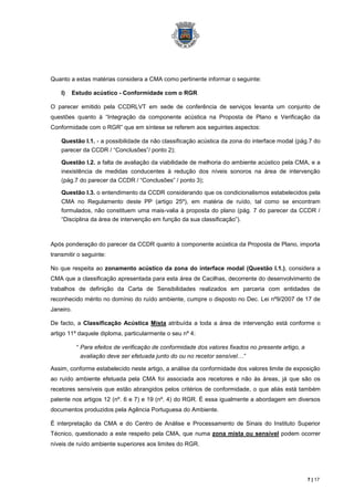 Quanto a estas matérias considera a CMA como pertinente informar o seguinte:

    I)   Estudo acústico - Conformidade com o RGR

O parecer emitido pela CCDRLVT em sede de conferência de serviços levanta um conjunto de
questões quanto à “Integração da componente acústica na Proposta de Plano e Verificação da
Conformidade com o RGR” que em síntese se referem aos seguintes aspectos:

    Questão I.1. - a possibilidade da não classificação acústica da zona do interface modal (pág.7 do
    parecer da CCDR / “Conclusões”/ ponto 2);

    Questão I.2. a falta de avaliação da viabilidade de melhoria do ambiente acústico pela CMA, e a
    inexistência de medidas conducentes à redução dos níveis sonoros na área de intervenção
    (pág.7 do parecer da CCDR / “Conclusões” / ponto 3);

    Questão I.3. o entendimento da CCDR considerando que os condicionalismos estabelecidos pela
    CMA no Regulamento deste PP (artigo 25º), em matéria de ruído, tal como se encontram
    formulados, não constituem uma mais-valia à proposta do plano (pág. 7 do parecer da CCDR /
    “Disciplina da área de intervenção em função da sua classificação”).



Após ponderação do parecer da CCDR quanto à componente acústica da Proposta de Plano, importa
transmitir o seguinte:

No que respeita ao zonamento acústico da zona do interface modal (Questão I.1.), considera a
CMA que a classificação apresentada para esta área de Cacilhas, decorrente do desenvolvimento de
trabalhos de definição da Carta de Sensibilidades realizados em parceria com entidades de
reconhecido mérito no domínio do ruído ambiente, cumpre o disposto no Dec. Lei nº9/2007 de 17 de
Janeiro.

De facto, a Classificação Acústica Mista atribuída a toda a área de intervenção está conforme o
artigo 11º daquele diploma, particularmente o seu nº 4:

           “ Para efeitos de verificação de conformidade dos valores fixados no presente artigo, a
             avaliação deve ser efetuada junto do ou no recetor sensível…”

Assim, conforme estabelecido neste artigo, a análise da conformidade dos valores limite de exposição
ao ruído ambiente efetuada pela CMA foi associada aos recetores e não às áreas, já que são os
recetores sensíveis que estão abrangidos pelos critérios de conformidade, o que aliás está também
patente nos artigos 12 (nº. 6 e 7) e 19 (nº. 4) do RGR. É essa igualmente a abordagem em diversos
documentos produzidos pela Agência Portuguesa do Ambiente.

É interpretação da CMA e do Centro de Análise e Processamento de Sinais do Instituto Superior
Técnico, questionado a este respeito pela CMA, que numa zona mista ou sensível podem ocorrer
níveis de ruído ambiente superiores aos limites do RGR.




                                                                                                     7 | 17
 