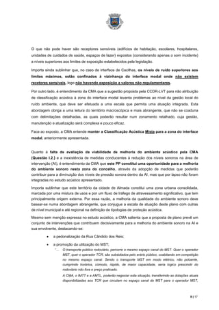 O que não pode haver são receptores sensíveis (edifícios de habitação, escolares, hospitalares,
unidades de cuidados de saúde, espaços de lazer) expostos (considerando apenas o som incidente)
a níveis superiores aos limites de exposição estabelecidos pela legislação.

Importa ainda sublinhar que, no caso de interface de Cacilhas, os níveis de ruído superiores aos
limites máximos, estão confinados à vizinhança do interface modal onde não existem
recetores sensíveis, logo não havendo exposição a valores não regulamentares.

Por outro lado, é entendimento da CMA que a sugestão proposta pela CCDR-LVT para não atribuição
de classificação acústica à zona do interface modal levanta problemas ao nível da gestão local do
ruído ambiente, que deve ser efetuada a uma escala que permita uma atuação integrada. Esta
abordagem obriga a uma leitura do território macroscópica e mais abrangente, que não se coaduna
com delimitações detalhadas, as quais poderão resultar num zonamento retalhado, cuja gestão,
manutenção e atualização será complexa e pouco eficaz.

Face ao exposto, a CMA entende manter a Classificação Acústica Mista para a zona do interface
modal, anteriormente apresentada.


Quanto à falta de avaliação da viabilidade de melhoria do ambiente acústico pela CMA
(Questão I.2.) e a inexistência de medidas conducentes à redução dos níveis sonoros na área de
intervenção (AI), é entendimento da CMA que este PP constitui uma oportunidade para a melhoria
do ambiente sonoro nesta zona do concelho, através da adopção de medidas que poderão
contribuir para a diminuição dos níveis de pressão sonora dentro da AI, mas que por lapso não foram
integradas no estudo acústico apresentado.

Importa sublinhar que este território da cidade de Almada constitui uma zona urbana consolidada,
marcada por uma mistura de usos e por um fluxo de tráfego de atravessamento significativo, que tem
principalmente origem externa. Por essa razão, a melhoria da qualidade do ambiente sonoro deve
basear-se numa abordagem abrangente, que conjugue a escala de atuação deste plano com outras
de nível municipal e até regional na definição de tipologias de proteção acústica.

Mesmo sem menção expressa no estudo acústico, a CMA salienta que a proposta de plano prevê um
conjunto de intervenções que contribuem decisivamente para a melhoria do ambiente sonoro na AI e
sua envolvente, destacando-se:

             a pedonalização da Rua Cândido dos Reis;

             a promoção da utilização do MST;
              “…   O transporte público rodoviário, percorre o mesmo espaço canal do MST. Quer o operador
                   MST, quer o operador TCR, são subsidiados pelo erário público, coabitando em competição
                   no mesmo espaço canal. Sendo o transporte MST em modo elétrico, não poluente,
                   cumprindo horários, cómodo, rápido, de maior capacidade, seria logico prescindir do
                   rodoviário não fora o preço praticado.
                   A CMA, o IMTT e a AMTL, poderão negociar esta situação, transferindo as dotações atuais
                   disponibilizadas aos TCR que circulam no espaço canal do MST para o operador MST,



                                                                                                    8 | 17
 