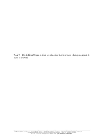 Anexo 14 – Ofício da Câmara Municipal de Almada para o Laboratório Nacional de Energia e Geologia com proposta de
reunião de concertação.




Direcção Municipal de Planeamento e Administração do Território e Obras | Departamento de Planeamento Urbanístico | Divisão de Estudos e Planeamento
                             Câmara Municipal de Almada | Av. Dom Nuno Álvares Pereira 67 | 2800-181 Almada | Portugal
                                  tel +351 212724358 | fax +351 212724495 | email | dep.geral@cma.m-almada.pt
 