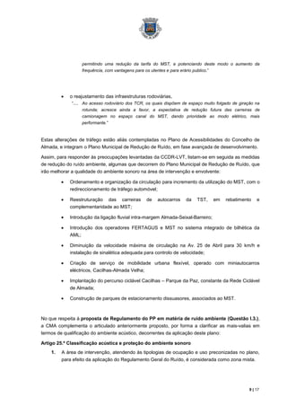 permitindo uma redução da tarifa do MST, e potenciando deste modo o aumento da
                  frequência, com vantagens para os utentes e para erário publico.”




             o reajustamento das infraestruturas rodoviárias,
              “.... Ao acesso rodoviário dos TCR, os quais dispõem de espaço muito folgado de giração na
                  rotunda; acresce ainda a favor, a expectativa de redução futura das carreiras de
                  camionagem no espaço canal do MST, dando prioridade ao modo elétrico, mais
                  performante.”


Estas alterações de tráfego estão aliás contempladas no Plano de Acessibilidades do Concelho de
Almada, e integram o Plano Municipal de Redução de Ruído, em fase avançada de desenvolvimento.

Assim, para responder às preocupações levantadas da CCDR-LVT, listam-se em seguida as medidas
de redução do ruído ambiente, algumas que decorrem do Plano Municipal de Redução de Ruído, que
irão melhorar a qualidade do ambiente sonoro na área de intervenção e envolvente:

             Ordenamento e organização da circulação para incremento da utilização do MST, com o
             redireccionamento de tráfego automóvel;

             Reestruturação das carreiras        de    autocarros   da    TST,    em   rebatimento     e
             complementaridade ao MST;

             Introdução da ligação fluvial intra-margem Almada-Seixal-Barreiro;

             Introdução dos operadores FERTAGUS e MST no sistema integrado de bilhética da
             AML;

             Diminuição da velocidade máxima de circulação na Av. 25 de Abril para 30 km/h e
             instalação de sinalética adequada para controlo de velocidade;

             Criação de serviço de mobilidade urbana flexível, operado com miniautocarros
             eléctricos, Cacilhas-Almada Velha;

             Implantação do percurso ciclável Cacilhas – Parque da Paz, constante da Rede Ciclável
             de Almada;

             Construção de parques de estacionamento dissuasores, associados ao MST.



No que respeita à proposta de Regulamento do PP em matéria de ruído ambiente (Questão I.3.),
a CMA complementa o articulado anteriormente proposto, por forma a clarificar as mais-valias em
termos de qualificação do ambiente acústico, decorrentes da aplicação deste plano:

Artigo 25.º Classificação acústica e proteção do ambiente sonoro
    1.   A área de intervenção, atendendo às tipologias de ocupação e uso preconizadas no plano,
         para efeito da aplicação do Regulamento Geral do Ruído, é considerada como zona mista.




                                                                                                   9 | 17
 