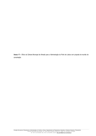 Anexo 17 – Ofício da Câmara Municipal de Almada para a Administração do Porto de Lisboa com proposta de reunião de
concertação.




Direcção Municipal de Planeamento e Administração do Território e Obras | Departamento de Planeamento Urbanístico | Divisão de Estudos e Planeamento
                             Câmara Municipal de Almada | Av. Dom Nuno Álvares Pereira 67 | 2800-181 Almada | Portugal
                                  tel +351 212724358 | fax +351 212724495 | email | dep.geral@cma.m-almada.pt
 