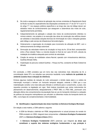 2.    De modo a assegurar a eficácia da aplicação das normas constantes do Regulamento Geral
          do Ruído na área AI, especialmente das disposições constantes do n.º1 do art.º 6.º e ao nº 2
          do artigo 7.º, nos espaços públicos específicos e ao longo das vias de tráfego devem ser
          adotados meios de condicionamento que assegurem a observância dos níveis de ruído,
          regulamentarmente permitidos.
    3.    Independentemente da aplicação e adoção dos meios de condicionamento referidos no
          número anterior, nos projetos e na execução das obras de construção dos edifícios devem
          ser adotadas e executadas soluções técnicas de minimização do ruído e vibrações gerados
          pelo tráfego e pelo serviço da infraestrutura ferroviária ligeira.
    4.    Ordenamento e organização da circulação para incremento da utilização do MST, com o
          redireccionamento de tráfego automóvel.
    5.    Diminuição da velocidade máxima de circulação no troço da Av. 25 de Abril, compreendido
          entre a Rua Liberato Teles e a rotunda situada no final da via l para 30 km/h, através da
          instalação de sinalética adequada para controlo de velocidade.
    6.    Criação de serviço de mobilidade urbana flexível, operado com miniautocarros eléctricos,
          Cacilhas-Almada Velha.
    7.    Implantação do percurso ciclável Cacilhas – Parque da Paz, constante da Rede Ciclável de
          Almada.



Em conclusão, a CMA considera que em torno das vias rodoviárias mais relevantes da AI, a
concretização deste PP e as soluções que preconiza resultarão numa melhoria da qualidade do
ambiente acústico face à situação de referência.

Embora algumas medidas de redução de ruído extravasem o âmbito deste plano e a esfera de
intervenção municipal e tenham um horizonte temporal alargado, entende a CMA que a sua
materialização constitui uma mais-valia para Almada e contribuirá para o cumprimento, a prazo, dos
requisitos previstos na legislação em vigor. Será todavia importante que outros instrumentos de
planeamento em desenvolvimento, designadamente o PROT AML e o PDU AML, promovam uma
alteração efetiva dos comportamentos da população face ao uso do transporte individual e a adopção
de políticas de transporte metropolitanas que articulem os diferentes modos de transporte dentro da
AML, numa lógica de complementaridade e intermodalidade.



   II) Identificação e regulamentação das áreas inseridas na Estrutura Ecológica Municipal;

Em relação a esta matéria, a CMA salienta o seguinte:

         A EEM de Almada a delimitar em PDM, designadamente no actual processo de revisão do
         PDM encetado em 2008, integrará duas componentes: a Estrutura Ecológica Fundamental
         (EEF) e a Estrutura Ecológica Urbana (EEU);

          A Estrutura Ecológica Fundamental (EEF) potencial, que integrará as áreas que
         constituem o suporte dos sistemas ecológicos fundamentais e cuja proteção é


                                                                                                 10 | 17
 