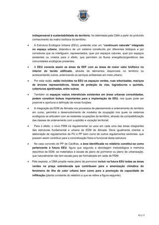 indispensável à sustentabilidade do território, foi delimitada pela CMA a partir do profundo
conhecimento da matriz biofísica do território;

 A Estrutura Ecológica Urbana (EEU), pretende criar um “continuum naturale” integrado
no espaço urbano, dotando-o de um sistema constituído por diferentes biótopos e por
corredores que os interliguem, representados, quer por espaços naturais, quer por espaços
existentes ou criados para o efeito, que permitam os fluxos energéticos/genéticos das
comunidades ecológicas presentes;

 A EEU conecta assim as áreas da EEF com as áreas de maior valor biofísico no
interior do tecido edificado, através de elementos disponíveis no território ou
acrescentando outros, potenciando os serviços ambientais em meio urbano;

 Por esta razão, estão incluídos na EEU os espaços verdes, ruas arborizadas, maciços
de árvores representativos, faixas de proteção às vias, logradouros e quintais,
coberturas ajardinadas, entre outros;

 Também os espaços vazios intersticiais existentes em áreas urbanas consolidadas,
podem constituir bolsas importantes para a implantação da EEU, nos quais pode ser
possível e oportuna a definição de novas funções;

 A integração da EEM de Almada nos processos de planeamento e ordenamento do território
em curso, permitirá o desenvolvimento de modelos de ocupação nos quais os sistemas
ecológicos se articulam com as restantes ocupações do território, através da compatibilização
das classes de ordenamento com a aptidão e vocação territorial;

 Para o efeito, o novo PDM irá regulamentar os usos em cada uma das áreas integrantes
das estruturas fundamental e urbana da EEM de Almada. Deve igualmente orientar a
elaboração de regulamentos de PU e PP bem como de outros regulamentos sectoriais, que
possam assim contribuir para a concretização física e funcional desta estrutura;

 No caso concreto do PP de Cacilhas, a área identificada no relatório constitui-se como
pertencente à futura EEU, figura que segundo a abordagem metodológica e memória
descritiva da EEM, se materializa à escala de plano de pormenor ou plano de urbanização,
que naturalmente não tem escala para ser formalizada em sede de PDM;

Pelo exposto, a CMA propõe neste plano de pormonor incluir na futura EEU todas as áreas
verdes na praça sobrelevada que contribuem para a amenização climática do
fenómeno de ilha de calor urbana bem como para a promoção da capacidade de
infiltração (planta constante do relatório a que se refere a figura seguinte).




                                                                                        11 | 17
 