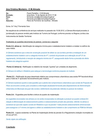 Ana Cristina Monteiro - C.M.Almada
De:                            Paulo Pardelha - C.M.Almada
Enviado:                       terça-feira, 14 de Agosto de 2012 17:38
Para:                          fernanda.vara@turismodeportugal.pt
Cc:                            fernanda.praca@turismodeportugal.pt
Assunto:                       Plano de Pormenor de Cacilhas - Almada


Exma. Sr.ª Arq.ª Fernanda Vara

Na sequência da conferência de serviços realizada no passado dia 15.06.2012, a Câmara Municipal procedeu à
ponderação do parecer emitido pelo Instituto de Turismo de Portugal, conforme previsto no Regime Jurídico dos
Instrumentos de Gestão Territorial.


Analisadas as questões decorrentes do parecer, conclui-se o seguinte:

Ponto 2.2, alínea a) - Identificação da categoria mínima para o estabelecimento hoteleiro a instalar no edifício de
usos mistos

A Câmara esclarece que a área de construção possível de afetar ao uso turístico permite a instalação de um
estabelecimento hoteleiro com a categoria mínima de 4**, contudo irá proceder-se à alteração do artº 21 do
regulamento, introduzindo a menção da categoria mínima de 4**, assegurando desta forma a previsão de oferta
hoteleira de categoria superior.


Ponto 2.2 alinea b) - Retificação no relatório da menção "quartos" por unidades de alojamento.

A Câmara irá retificar o Relatório para adequar a terminologia conforme proposta do Instituto.


 Ponto 2.3. - Retificação da peça desenhada relativa aos compromissos urbanísticos caso exista PIP favorável eficaz
para o hotel de 3* apreciado favoravelmente pelo Instituto.

A Câmara esclarece quanto a esta questão que a planta dos compromissos urbanísticos que consta da Proposta de
Plano se encontra correta, pois considera a informação atualizada fornecida pelo Departamento de Administração
Urbanística do Município da qual não consta o deferimento da pretensão referida no parecer do Instituto.


Ponto 2.4. - Sugestões para facilitar a leitura do quadro de implantação

As sugestões enunciadas nas alíneas a) e b) serão incorporadas na alteração a produzir ao quadro síntese.Em
relação à diferenciação do estacionamento público e estacionamento privado das parcelas, referido na alinea c)
esclarece-se que este aspeto consta em Relatório e que na parcela 1 está previsto estacionamento dimensionado
para assegurar o nº mínimo de lugares a afetar ao estabelecimento hoteleiro e dar cumprimento ao PDM de Almada.


Ponto 2.5. - Lapsos existentes na Planta de Implantação (limite da parcela 9) e Regulamento (redação incompleta do
nº2 do artº12º)

Serão objeto de retificação.



Conclusão

                                                           1
 