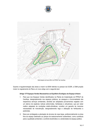 Delimitação da futura EEU do PPRUF de Cacilhas




Quanto à regulamentação das áreas a inserir na EEM referida no parecer da CCDR, a CMA propõe
incluir no regulamento do Plano um novo artigo com o seguinte teor:

         Artigo 13º Espaços Verdes Necessários ao Equilíbrio Ecológico do Espaço Urbano

         1.   Para que nos Espaços Verdes identificados na Planta de Implantação do PPRUF de
              Cacilhas, designadamente nos espaços públicos, se assegure a funcionalidade dos
              respectivos serviços ambientais, deverão ser adoptados povoamentos vegetais com
              um elenco de espécies nativas (arborícolas, herbáceas e arbustivas), que por estar
              melhor adaptado às condições edafo-climáticas, constitui um garante de menores
              necessidade de manutenção, designadamente rega e utilização de fertilizantes e
              pesticidas.

         2.   Deve ser privilegiada a plantação de árvores de copa larga, preferencialmente na área
              fora do espaço destinado ao parque de estacionamento subterrâneo, como contributo
              para a qualidade ambiental, o conforto bioclimático e a atratividade do espaço público.



                                                                                                 12 | 17
 