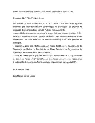 PLANO DE PORMENOR DE REABILITAÇÃOURBANA E FUNCIONAL DE CACILHAS



Processo: EDP–RCLER: 1269–5443

No parecer da EDP nº 983/12/RCLER de 31.05.2012 são colocadas algumas
questões que serão tomadas em consideração na elaboração        do projecto de
execução de electricidade de Serviço Publico, nomeadamente:
- necessidade de aumentar o numero de postos de transformação previstos (três),
face ao possivel aumento de potencia necessário para alimentar eventuais novas
construções. Tal facto será tido em conta na elaboração do futuro projecto de
execução.
- respeitar na parte das interferências com Redes de BT e AT o Regulamento de
Segurança de Redes de Distribuição em Baixa Tensão e o Regulamento de
Segurança de Linhas Aéreas de Alta Tensão.
- antes da elaboração do projecto de execução será contactado o Departamento
de Estudo de Redes MT/BT da EDP, para obter todas as informações necessárias
à elaboração do mesmo, conforme solicitado no ponto 5 do parecer da EDP.



Lx, Setembro 2012


Luis Manuel Serras Lopes
 