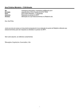 Ana Cristina Monteiro - C.M.Almada
De:                       massapina associados <massapina.aa@gmail.com>
Enviado:                  segunda-feira, 29 de Outubro de 2012 12:28
Para:                     Ana Cristina Monteiro - C.M.Almada
Assunto:                  Resposta ao parecer do IMTT
Anexos:                   Alterações do cap Estacionamentos no Relatorio.doc


Arq. Ana Pinto,




Junto se envia em anexo um documento (proposta de nova redacção do ponto do Relatório referente aos
estacionamentos) para dar resposta ao solicitado no parecer do IMTT.




Sem outro assunto, os melhores cumprimentos



Massapina Arquitectos Associados, Lda




                                                      1
 