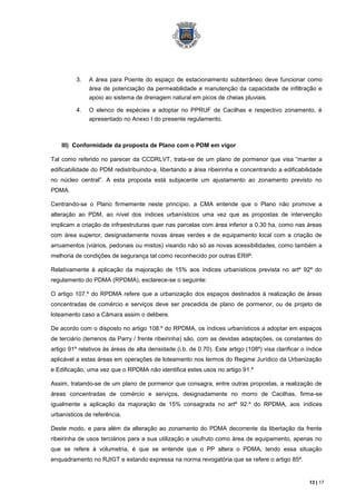 3.   A área para Poente do espaço de estacionamento subterrâneo deve funcionar como
               área de potenciação da permeabilidade e manutenção da capacidade de infiltração e
               apoio ao sistema de drenagem natural em picos de cheias pluviais.

          4.   O elenco de espécies a adoptar no PPRUF de Cacilhas e respectivo zonamento, é
               apresentado no Anexo I do presente regulamento.



    III) Conformidade da proposta de Plano com o PDM em vigor

Tal como referido no parecer da CCDRLVT, trata-se de um plano de pormenor que visa “manter a
edificabilidade do PDM redistribuindo-a, libertando a área ribeirinha e concentrando a edificabilidade
no núcleo central”. A esta proposta está subjacente um ajustamento ao zonamento previsto no
PDMA.

Centrando-se o Plano firmemente neste princípio, a CMA entende que o Plano não promove a
alteração ao PDM, ao nível dos índices urbanísticos uma vez que as propostas de intervenção
implicam a criação de infraestruturas quer nas parcelas com área inferior a 0,30 ha, como nas áreas
com área superior, designadamente novas áreas verdes e de equipamento local com a criação de
arruamentos (viários, pedonais ou mistos) visando não só as novas acessibilidades, como também a
melhoria de condições de segurança tal como reconhecido por outras ERIP.

Relativamente à aplicação da majoração de 15% aos índices urbanísticos prevista no artº 92º do
regulamento do PDMA (RPDMA), esclarece-se o seguinte:

O artigo 107.º do RPDMA refere que a urbanização dos espaços destinados à realização de áreas
concentradas de comércio e serviços deve ser precedida de plano de pormenor, ou de projeto de
loteamento caso a Câmara assim o delibere.

De acordo com o disposto no artigo 108.º do RPDMA, os índices urbanísticos a adoptar em espaços
de terciário (terrenos da Parry / frente ribeirinha) são, com as devidas adaptações, os constantes do
artigo 91º relativos às áreas de alta densidade (i.b. de 0.70). Este artigo (108º) visa clarificar o índice
aplicável a estas áreas em operações de loteamento nos termos do Regime Jurídico da Urbanização
e Edificação, uma vez que o RPDMA não identifica estes usos no artigo 91.º

Assim, tratando-se de um plano de pormenor que consagra, entre outras propostas, a realização de
áreas concentradas de comércio e serviços, designadamente no morro de Cacilhas, firma-se
igualmente a aplicação da majoração de 15% consagrada no artº 92.º do RPDMA, aos índices
urbanísticos de referência.

Deste modo, e para além da alteração ao zonamento do PDMA decorrente da libertação da frente
ribeirinha de usos terciários para a sua utilização e usufruto como área de equipamento, apenas no
que se refere à volumetria, é que se entende que o PP altera o PDMA, tendo essa situação
enquadramento no RJIGT e estando expressa na norma revogatória que se refere o artigo 85º.


                                                                                                      13 | 17
 