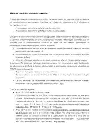 Alterações do cap Estacionamentos no Relatório


O Município pretende implementar uma política de favorecimento do transporte público coletivo e
de condicionamento do transporte individual. Os estudos de estacionamento já efetuados e
conhecidos, referem:
       A necessidade de melhorar a oferta local dos residentes;
       A necessidade de melhorar a oferta de curta e média duração.


Os lugares de estacionamento atualmente desagregados pelas diversas áreas do Largo Alfredo Dinis,
à superfície, são contemplados em estrutura apropriada integrada na operação urbanística, que em
conjunto com os estacionamentos privativos de cada um dos edifícios, contemplam as
necessidades, como adiante se pode verificar, e a saber:
       Dos residentes atuais e futuros e dos equipamentos e estabelecimentos comerciais existentes
       e previstos na área de intervenção;
       Dos utilizadores dos modos de transporte que convergem no interface rodo-fluvial e do MST
       (metro sul do Tejo);
       Ainda dos utilizadores e residentes das zonas envolventes próximas da área de intervenção.
A demonstração do número de lugares de estacionamento, com características triplas de dissuasão,
de rebatimento e de oferta às funções urbanas locais, a ser integrado na operação urbanística do
PPRUFC, decorre do seguinte:
       Do número de lugares de estacionamento existentes;
       Da aplicação dos parâmetros de cálculo do RPDM e em função das áreas de construção
       projetadas;
       De uma estimativa de necessidades complementares decorrentes de carências nas área
       envolventes e de funções terciárias a serem criadas no Ginjal.


O RPDM estabelece o seguinte:
       Artigo 126.º - Edifícios de habitação coletiva
       Considerando uma área de fogo habitacional, inferior a 150 m2, seria exigível por este artigo
       garantir 1 lugar de estacionamento/fogo, no interior de cada lote, para uma área de fogo
       habitacional, superior a 150m2, devem ser garantidos 2 lugar de estacionamento/fogo, o que
       seria (141 fogos x 1) + (9 fogos x 2) = 159 lugares, não considerando ocupação habitacional
       na parcela 1 dá (101 fogos x 1) + (9 fogos x 2) = 119 lugares.
       Artigo 127.º - a área total de construção para comércio retalhista, equivalente ao terciário, é
       de 4219,58 m2, pelo que a área útil de cada unidade não ultrapassará seguramente os
       1000m2, donde se considera o índice de 3 lugares/100m2 de área útil, a área total de
       construção corresponderá aproximadamente uma área útil de 4219,58m2 – 15% (632,,85m2) =
       3586,64m2, donde teremos 3587,00m2/100,00m2 x 3 =108 lugares.
 