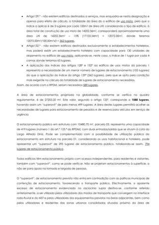 Artigo129.º - não existem edifícios destinados a serviços, mas enquadra-se nesta designação e
       apenas para efeito de cálculo, a totalidade da área do o edifício de uso misto, pelo que o
       índice a aplicar é de 3 lugares por cada 100m2 de área útil; considerando o tipo de edifício, à
       área total de construção de uso misto de 14202,36m2, corresponderá aproximadamente uma
       área   útil   de   14202,36m2   –   15%    (17103,54m2)   =   12072,00m2,    donde    teremos
       12072,00m2/100,00m2x3 = 362 lugares.
       Artigo132.º - não existem edifícios destinados exclusivamente a estabelecimentos hoteleiros,
       mas poderá existir um estabelecimento hoteleiro com capacidade para 130 unidades de
       alojamento no edifício de uso misto, aplicando-se, neste caso, o índice de 1 lugar por cada 4
       camas donde teríamos 65 lugares.
       A aplicação dos índices dos artigos 128º e 132º ao edifício de usos mistos da parcela 1
       representa a necessidade de um menor número de lugares de estacionamento (105 lugares)
       do que a aplicação do índice do artigo 129º (362 lugares), pelo que se opta pela condição
       mais exigente no cálculo da totalidade de lugares de estacionamento necessários.
Assim, de acordo com o RPDM, seriam necessários 589 lugares.


A área de estacionamentos projetada na globalidade, conforme se verifica no quadro
regulamentar, é de 27203,20 m2. Este valor, segundo o artigo 125º, corresponde a 1088 lugares,
havendo assim um “superavit” de pelo menos 499 lugares. A área destes lugares permitirá acolher as
necessidades de lugares para estacionamento de pesados e de reserva para veículos em serviço de
urgência


O estacionamento público em estrutura com 10480,70 m2, parcela 03, representa uma capacidade
de 419 lugares (número 1 do art.º 125.º do RPDM), com duas entradas/saídas que se situam à cota do
Largo Alfredo Diniz. Pode ser complementado com a possibilidade de utilização pública do
estacionamento em estrutura na parcela 01, considerando os usos habitacional e hoteleiro, pode
apresentar um “superavit" de 295 lugares de estacionamento público, totalizando-se assim, 794
lugares de estacionamento público.


Todos edifícios têm estacionamento próprio com acessos independentes, para residentes e visitantes,
também com “superavit”, como se pode verificar. Não se projetam estacionamentos à superfície, a
não ser para apoio na tomada e largada de pessoas.


O “superavit”, de estacionamento previsto não entra em contradição com as políticas municipais de
contenção de estacionamento, favorecendo o transporte público. Efectivamente, o aparente
excesso de estacionamento evidenciado no raciocínio supra destina-se, conforme referido
anteriormente, a ser utilizado pelos utilizadores dos modos de transporte que convergem no interface
rodo-fluvial e do MST e pelos utilizadores dos equipamentos previstos na áreas adjacentes, bem como
pelos utilizadores e residentes das zonas urbanas consolidadas situadas próximo da área de
 