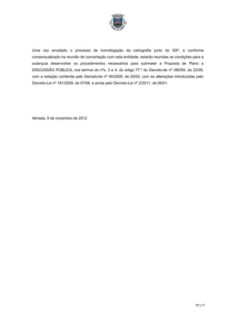 Uma vez encetado o processo de homologação da cartografia junto do IGP, e conforme
consensualizado na reunião de concertação com esta entidade, estarão reunidas as condições para a
autarquia desenvolver os procedimentos necessários para submeter a Proposta de Plano a
DISCUSSÃO PÚBLICA, nos termos do nºs. 3 e 4, do artigo 77.º do Decreto-lei nº 380/99, de 22/09,
com a redação conferida pelo Decreto-lei nº 46/2009, de 20/02, com as alterações introduzidas pelo
Decreto-Lei nº 181/2009, de 07/08, e ainda pelo Decreto-Lei nº 2/2011, de 06/01.




Almada, 9 de novembro de 2012




                                                                                             17 | 17
 