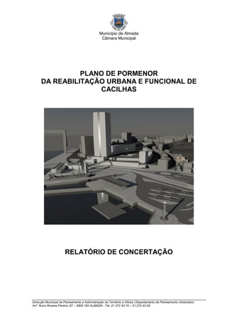 Município de Almada
                                               Câmara Municipal




                PLANO DE PORMENOR
      DA REABILITAÇÃO URBANA E FUNCIONAL DE
                    CACILHAS




                      RELATÓRIO DE CONCERTAÇÃO




Direcção Municipal de Planeamento e Administração do Território e Obras | Departamento de Planeamento Urbanístico
Avª. Nuno Álvares Pereira, 67 – 2800 183 ALMADA - Tel. 21 272 43 74 – 21 272 43 00
 