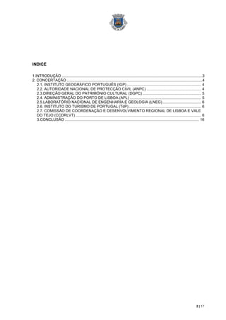INDICE

1.INTRODUÇÃO ...................................................................................................................................... 3
2. CONCERTAÇÃO ................................................................................................................................. 4
   2.1. INSTITUTO GEOGRÁFICO PORTUGUÊS (IGP) ....................................................................... 4
   2.2. AUTORIDADE NACIONAL DE PROTECÇÃO CIVIL (ANPC) .................................................... 4
   2.3.DIREÇÃO GERAL DO PATRIMÓNIO CULTURAL (DGPC) ........................................................ 5
   2.4. ADMINISTRAÇÃO DO PORTO DE LISBOA (APL) .................................................................... 5
   2.5.LABORATÓRIO NACIONAL DE ENGENHARIA E GEOLOGIA (LNEG) ..................................... 6
   2.6. INSTITUTO DO TURISMO DE PORTUGAL (TdP) ..................................................................... 6
   2.7. COMISSÃO DE COORDENAÇÂO E DESENVOLVIMENTO REGIONAL DE LISBOA E VALE
   DO TEJO (CCDRLVT) ........................................................................................................................ 6
   3.CONCLUSÃO ................................................................................................................................ 16




                                                                                                                                             2 | 17
 