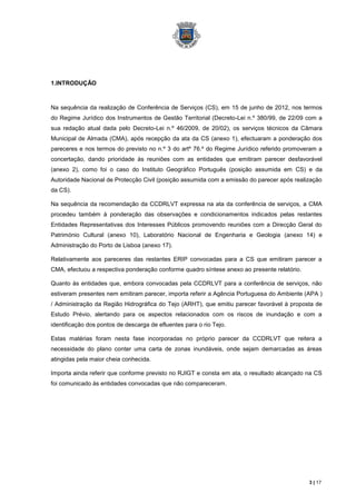 1.INTRODUÇÃO



Na sequência da realização de Conferência de Serviços (CS), em 15 de junho de 2012, nos termos
do Regime Jurídico dos Instrumentos de Gestão Territorial (Decreto-Lei n.º 380/99, de 22/09 com a
sua redação atual dada pelo Decreto-Lei n.º 46/2009, de 20/02), os serviços técnicos da Câmara
Municipal de Almada (CMA), após recepção da ata da CS (anexo 1), efectuaram a ponderação dos
pareceres e nos termos do previsto no n.º 3 do artº 76.º do Regime Jurídico referido promoveram a
concertação, dando prioridade às reuniões com as entidades que emitiram parecer desfavorável
(anexo 2), como foi o caso do Instituto Geográfico Português (posição assumida em CS) e da
Autoridade Nacional de Protecção Civil (posição assumida com a emissão do parecer após realização
da CS).

Na sequência da recomendação da CCDRLVT expressa na ata da conferência de serviços, a CMA
procedeu também à ponderação das observações e condicionamentos indicados pelas restantes
Entidades Representativas dos Interesses Públicos promovendo reuniões com a Direcção Geral do
Património Cultural (anexo 10), Laboratório Nacional de Engenharia e Geologia (anexo 14) e
Administração do Porto de Lisboa (anexo 17).

Relativamente aos pareceres das restantes ERIP convocadas para a CS que emitiram parecer a
CMA, efectuou a respectiva ponderação conforme quadro síntese anexo ao presente relatório.

Quanto às entidades que, embora convocadas pela CCDRLVT para a conferência de serviços, não
estiveram presentes nem emitiram parecer, importa referir a Agência Portuguesa do Ambiente (APA )
/ Administração da Região Hidrográfica do Tejo (ARHT), que emitiu parecer favorável à proposta de
Estudo Prévio, alertando para os aspectos relacionados com os riscos de inundação e com a
identificação dos pontos de descarga de efluentes para o rio Tejo.

Estas matérias foram nesta fase incorporadas no próprio parecer da CCDRLVT que reitera a
necessidade do plano conter uma carta de zonas inundáveis, onde sejam demarcadas as áreas
atingidas pela maior cheia conhecida.

Importa ainda referir que conforme previsto no RJIGT e consta em ata, o resultado alcançado na CS
foi comunicado às entidades convocadas que não compareceram.




                                                                                             3 | 17
 