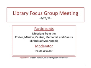 Library Focus Group Meeting
                           -8/28/12-


                     Participants
                Librarians from the
 Cortez, Mission, Central, Memorial, and Guerra
             libraries of San Antonio
                      Moderator
                       Paula Winkler
_____________________________________________________________
      Report by: Kristen Hanich, Intern Project Coordinator


                                                                1
 
