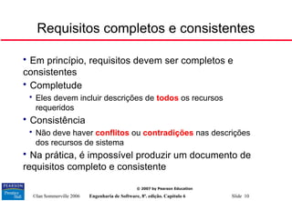 ©Ian Sommerville 2006 Engenharia de Software, 8ª. edição. Capítulo 6 Slide 10
© 2007 by Pearson Education
Requisitos completos e consistentes

Em princípio, requisitos devem ser completos e
consistentes

Completude

Eles devem incluir descrições de todos os recursos
requeridos

Consistência

Não deve haver conflitos ou contradições nas descrições
dos recursos de sistema

Na prática, é impossível produzir um documento de
requisitos completo e consistente
 