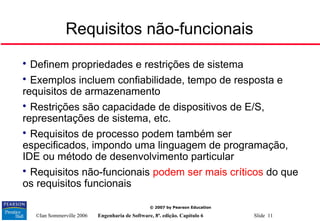 ©Ian Sommerville 2006 Engenharia de Software, 8ª. edição. Capítulo 6 Slide 11
© 2007 by Pearson Education
Requisitos não-funcionais

Definem propriedades e restrições de sistema

Exemplos incluem confiabilidade, tempo de resposta e
requisitos de armazenamento

Restrições são capacidade de dispositivos de E/S,
representações de sistema, etc.

Requisitos de processo podem também ser
especificados, impondo uma linguagem de programação,
IDE ou método de desenvolvimento particular

Requisitos não-funcionais podem ser mais críticos do que
os requisitos funcionais
 