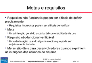 ©Ian Sommerville 2006 Engenharia de Software, 8ª. edição. Capítulo 6 Slide 14
© 2007 by Pearson Education
Metas e requisitos

Requisitos não-funcionais podem ser difíceis de definir
precisamente

Requisitos imprecisos podem ser difíceis de verificar

Meta

Uma intenção geral do usuário, tal como facilidade de uso

Requisito não-funcional verificável

Uma declaração usando alguma medida que pode ser
objetivamente testada

Metas são úteis para desenvolvedores quando exprimem
as intenções dos usuários do sistema
 
