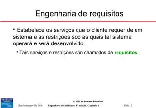 ©Ian Sommerville 2006 Engenharia de Software, 8ª. edição. Capítulo 6 Slide 2
© 2007 by Pearson Education
Engenharia de requisitos

Estabelece os serviços que o cliente requer de um
sistema e as restrições sob as quais tal sistema
operará e será desenvolvido

Tais serviços e restrições são chamados de requisitos
 