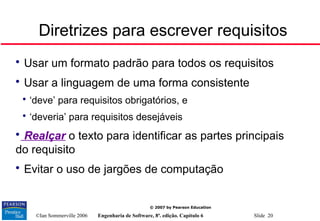 ©Ian Sommerville 2006 Engenharia de Software, 8ª. edição. Capítulo 6 Slide 20
© 2007 by Pearson Education
Diretrizes para escrever requisitos

Usar um formato padrão para todos os requisitos

Usar a linguagem de uma forma consistente

‘deve’ para requisitos obrigatórios, e

‘deveria’ para requisitos desejáveis

Realçar o texto para identificar as partes principais
do requisito

Evitar o uso de jargões de computação
 