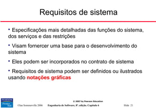 ©Ian Sommerville 2006 Engenharia de Software, 8ª. edição. Capítulo 6 Slide 21
© 2007 by Pearson Education
Requisitos de sistema

Especificações mais detalhadas das funções do sistema,
dos serviços e das restrições

Visam fornercer uma base para o desenvolvimento do
sistema

Eles podem ser incorporados no contrato de sistema

Requisitos de sistema podem ser definidos ou ilustrados
usando notações gráficas
 