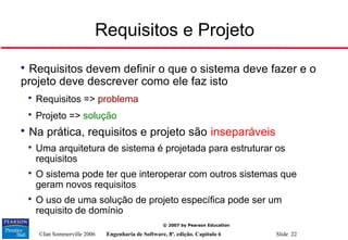 ©Ian Sommerville 2006 Engenharia de Software, 8ª. edição. Capítulo 6 Slide 22
© 2007 by Pearson Education
Requisitos e Projeto

Requisitos devem definir o que o sistema deve fazer e o
projeto deve descrever como ele faz isto

Requisitos => problema

Projeto => solução

Na prática, requisitos e projeto são inseparáveis

Uma arquitetura de sistema é projetada para estruturar os
requisitos

O sistema pode ter que interoperar com outros sistemas que
geram novos requisitos

O uso de uma solução de projeto específica pode ser um
requisito de domínio
 