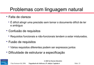 ©Ian Sommerville 2006 Engenharia de Software, 8ª. edição. Capítulo 6 Slide 23
© 2007 by Pearson Education
Problemas com linguagem natural

Falta de clareza

É difícil atingir uma precisão sem tornar o documento difícil de ler
e ambíguo

Confusão de requisitos

Requisitos funcionais e não-funcionais tendem a estar misturados.

Fusão de requisitos

Vários requisitos diferentes podem ser expressos juntos

Dificuldade de estruturar a especificação
 
