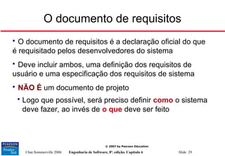 ©Ian Sommerville 2006 Engenharia de Software, 8ª. edição. Capítulo 6 Slide 29
© 2007 by Pearson Education
O documento de requisitos

O documento de requisitos é a declaração oficial do que
é requisitado pelos desenvolvedores do sistema

Deve incluir ambos, uma definição dos requisitos de
usuário e uma especificação dos requisitos de sistema

NÃO É um documento de projeto

Logo que possível, será preciso definir como o sistema
deve fazer, ao invés de o que deve ser feito
 