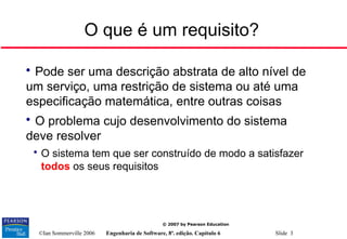 ©Ian Sommerville 2006 Engenharia de Software, 8ª. edição. Capítulo 6 Slide 3
© 2007 by Pearson Education
O que é um requisito?

Pode ser uma descrição abstrata de alto nível de
um serviço, uma restrição de sistema ou até uma
especificação matemática, entre outras coisas

O problema cujo desenvolvimento do sistema
deve resolver

O sistema tem que ser construído de modo a satisfazer
todos os seus requisitos
 