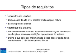 ©Ian Sommerville 2006 Engenharia de Software, 8ª. edição. Capítulo 6 Slide 4
© 2007 by Pearson Education
Tipos de requisitos

Requisitos de usuário

Declarações de alto nível escritas em linguagem natural

Escritos para os clientes

Requisitos de sistema

Um documento estruturado estabelecendo descrições detalhadas
das funções, serviços e restrições operacionais do sistema

Define o que deve ser implementado e pode até ser parte de um
contrato entre o cliente e o desenvolvedor
 