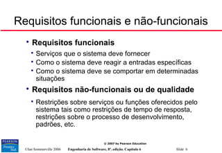 ©Ian Sommerville 2006 Engenharia de Software, 8ª. edição. Capítulo 6 Slide 6
© 2007 by Pearson Education
Requisitos funcionais e não-funcionais

Requisitos funcionais

Serviços que o sistema deve fornecer

Como o sistema deve reagir a entradas específicas

Como o sistema deve se comportar em determinadas
situações

Requisitos não-funcionais ou de qualidade

Restrições sobre serviços ou funções oferecidos pelo
sistema tais como restrições de tempo de resposta,
restrições sobre o processo de desenvolvimento,
padrões, etc.
 