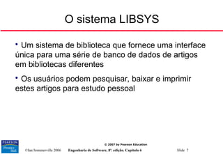©Ian Sommerville 2006 Engenharia de Software, 8ª. edição. Capítulo 6 Slide 7
© 2007 by Pearson Education
O sistema LIBSYS

Um sistema de biblioteca que fornece uma interface
única para uma série de banco de dados de artigos
em bibliotecas diferentes

Os usuários podem pesquisar, baixar e imprimir
estes artigos para estudo pessoal
 