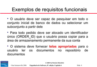 ©Ian Sommerville 2006 Engenharia de Software, 8ª. edição. Capítulo 6 Slide 8
© 2007 by Pearson Education
Exemplos de requisitos funcionais

O usuário deve ser capaz de pesquisar em todo o
conjunto inicial de banco de dados ou selecionar um
subconjunto a partir dele

Para todo pedido deve ser alocado um identificador
único (ORDER_ID) que o usuário possa copiar para a
área de armazenamento permanente da sua conta

O sistema deve fornecer telas apropriadas para o
usuário ler os documentos no repositório de
documentos
 