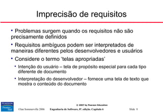 ©Ian Sommerville 2006 Engenharia de Software, 8ª. edição. Capítulo 6 Slide 9
© 2007 by Pearson Education
Imprecisão de requisitos

Problemas surgem quando os requisitos não são
precisamente definidos

Requisitos ambíguos podem ser interpretados de
maneiras diferentes pelos desenvolvedores e usuários

Considere o termo ‘telas apropriadas’

Intenção do usuário – tela de propósito especial para cada tipo
diferente de documento

Interpretação do desenvolvedor – fornece uma tela de texto que
mostra o conteúdo do documento
 