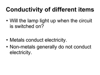 Conductivity of different items Will the lamp light up when the circuit is switched on? Metals conduct electricity.  Non-metals generally do not conduct electricity. 