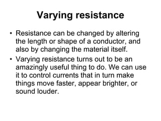 Varying resistance Resistance can be changed by altering the length or shape of a conductor, and also by changing the material itself.  Varying resistance turns out to be an amazingly useful thing to do. We can use it to control currents that in turn make things move faster, appear brighter, or sound louder.  