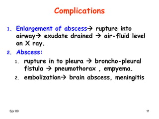 Spr 09 11
Complications
1. Enlargement of abscess rupture into
airway exudate drained  air-fluid level
on X ray.
2. Abscess:
1. rupture in to pleura  broncho-pleural
fistula  pneumothorax , empyema.
2. embolization brain abscess, meningitis
 