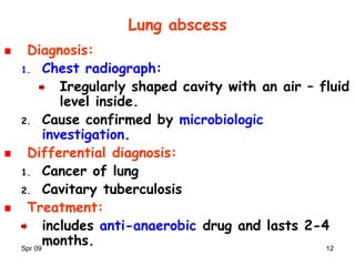 Spr 09 12
Lung abscess
Diagnosis:
1. Chest radiograph:
Iregularly shaped cavity with an air – fluid
level inside.
2. Cause confirmed by microbiologic
investigation.
Differential diagnosis:
1. Cancer of lung
2. Cavitary tuberculosis
Treatment:
includes anti-anaerobic drug and lasts 2-4
months.
 