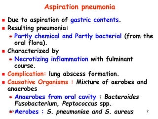 Spr 09 2
Aspiration pneumonia
Due to aspiration of gastric contents.
Resulting pneumonia:
Partly chemical and Partly bacterial (from the
oral flora).
Characterized by
Necrotizing inflammation with fulminant
course.
Complication: lung abscess formation.
Causative Organisms : Mixture of aerobes and
anaerobes
Anaerobes from oral cavity : Bacteroides
Fusobacterium, Peptococcus spp.
Aerobes : S. pneumoniae and S. aureus
 