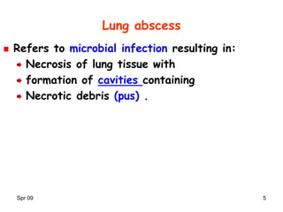 Spr 09 5
Lung abscess
Refers to microbial infection resulting in:
Necrosis of lung tissue with
formation of cavities containing
Necrotic debris (pus) .
 
