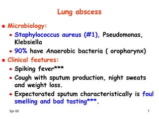 Spr 09 7
Lung abscess
Microbiology:
Staphylococcus aureus (#1), Pseudomonas,
Klebsiella
90% have Anaerobic bacteria ( oropharynx)
Clinical features:
Spiking fever***
Cough with sputum production, night sweats
and weight loss.
Expectorated sputum characteristically is foul
smelling and bad tasting***.
 