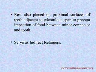 • Rest also placed on proximal surfaces of
teeth adjacent to edentulous span to prevent
impaction of food between minor connector
and tooth.
• Serve as Indirect Retainers.
www.asiandentalacademy.org
 